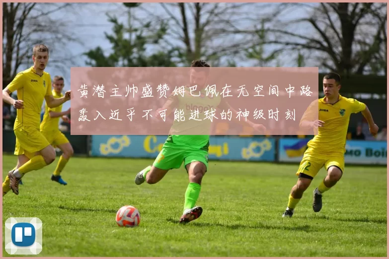 黄潜主帅盛赞姆巴佩在无空间中路轰入近乎不可能进球的神级时刻